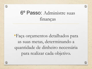 6º Passo: Administre suas
finanças
•Faça orçamentos detalhados para
as suas metas, determinando a
quantidade de dinheiro necessária
para realizar cada objetivo.
 