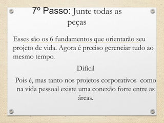 7º Passo: Junte todas as
peças
Esses são os 6 fundamentos que orientarão seu
projeto de vida. Agora é preciso gerenciar tudo ao
mesmo tempo.
Difícil
Pois é, mas tanto nos projetos corporativos como
na vida pessoal existe uma conexão forte entre as
áreas.
 