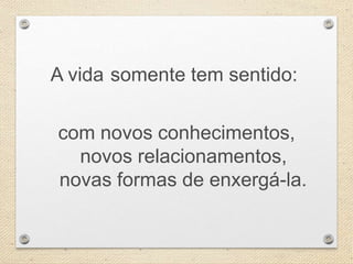 A vida somente tem sentido:
com novos conhecimentos,
novos relacionamentos,
novas formas de enxergá-la.
 