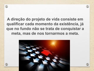 A direção do projeto de vida consiste em
qualificar cada momento da existência, já
que no fundo não se trata de conquistar a
meta, mas de nos tornarmos a meta.
 