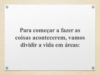 Para começar a fazer as
coisas acontecerem, vamos
dividir a vida em áreas:
 