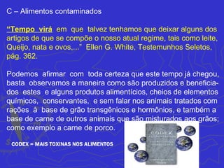 C – Alimentos contaminados

“Tempo virá em que talvez tenhamos que deixar alguns dos
artigos de que se compõe o nosso atual regime, tais como leite,
Queijo, nata e ovos,...” Ellen G. White, Testemunhos Seletos,
pág. 362.

Podemos afirmar com toda certeza que este tempo já chegou,
basta observamos a maneira como são produzidos e beneficia-
dos estes e alguns produtos alimentícios, cheios de elementos
químicos, conservantes, e sem falar nos animais tratados com
rações à base de grão transgênicos e hormônios, e também a
base de carne de outros animais que são misturados aos grãos;
como exemplo a carne de porco.

 CODEX = MAIS TOXINAS NOS ALIMENTOS
 