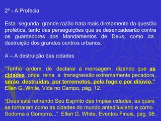 2º - A Profecia

Esta segunda grande razão trata mais diretamente da questão
profética, tanto das perseguições que se desencadearão contra
os guardadores dos Mandamentos de Deus, como da
destruição dos grandes centros urbanos.

A – A destruição das cidades

“Tenho ordem de declarar a mensagem, dizendo que as
cidades onde reina a transgressão extremamente pecadora,
serão destruídas por terremotos, pelo fogo e por dilúvio.”
Ellen G. White, Vida no Campo, pág. 12.

“Deus está retirando Seu Espírito das ímpias cidades, as quais
se tornaram como as cidades do mundo antediluviano e como
Sodoma e Gomorra...” Ellen G. White, Eventos Finais, pág. 98.
 
