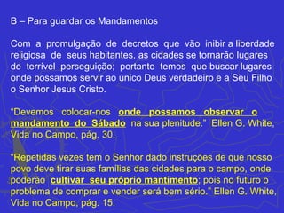 B – Para guardar os Mandamentos

Com a promulgação de decretos que vão inibir a liberdade
religiosa de seus habitantes, as cidades se tornarão lugares
de terrível perseguição; portanto temos que buscar lugares
onde possamos servir ao único Deus verdadeiro e a Seu Filho
o Senhor Jesus Cristo.

“Devemos colocar-nos onde possamos observar o
mandamento do Sábado na sua plenitude.” Ellen G. White,
Vida no Campo, pág. 30.

“Repetidas vezes tem o Senhor dado instruções de que nosso
povo deve tirar suas famílias das cidades para o campo, onde
poderão cultivar seu próprio mantimento; pois no futuro o
problema de comprar e vender será bem sério.” Ellen G. White,
Vida no Campo, pág. 15.
 