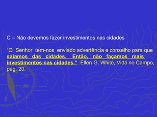 C – Não devemos fazer investimentos nas cidades

“O Senhor tem-nos enviado advertência e conselho para que
saiamos das cidades. Então, não façamos mais
investimentos nas cidades.” Ellen G. White, Vida no Campo,
pág. 20.
 