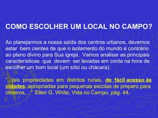 COMO ESCOLHER UM LOCAL NO CAMPO?

Ao planejarmos a nossa saída dos centros urbanos, devemos
estar bem cientes de que o isolamento do mundo é contrário
ao plano divino para Sua igreja. Vamos analisar as principais
características que devem ser levadas em conta na hora de
escolher um bom local (um sítio ou chácara).

“...tais propriedades em distritos rurais, de fácil acesso às
cidades, apropriadas para pequenas escolas de preparo para
obreiros,...” Ellen G. White, Vida no Campo, pág. 44.
 