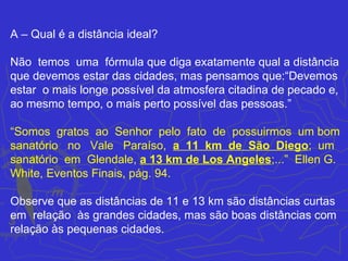 A – Qual é a distância ideal?

Não temos uma fórmula que diga exatamente qual a distância
que devemos estar das cidades, mas pensamos que:“Devemos
estar o mais longe possível da atmosfera citadina de pecado e,
ao mesmo tempo, o mais perto possível das pessoas.”

“Somos gratos ao Senhor pelo fato de possuirmos um bom
sanatório no Vale Paraíso, a 11 km de São Diego; um
sanatório em Glendale, a 13 km de Los Angeles;...” Ellen G.
White, Eventos Finais, pág. 94.

Observe que as distâncias de 11 e 13 km são distâncias curtas
em relação às grandes cidades, mas são boas distâncias com
relação às pequenas cidades.
 