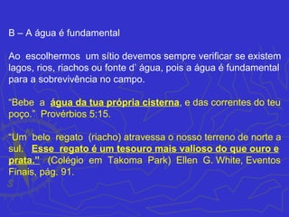 B – A água é fundamental

Ao escolhermos um sítio devemos sempre verificar se existem
lagos, rios, riachos ou fonte d’ água, pois a água é fundamental
para a sobrevivência no campo.

“Bebe a água da tua própria cisterna, e das correntes do teu
poço.” Provérbios 5:15.

“Um belo regato (riacho) atravessa o nosso terreno de norte a
sul. Esse regato é um tesouro mais valioso do que ouro e
prata.” (Colégio em Takoma Park) Ellen G. White, Eventos
Finais, pág. 91.
 