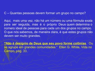 C – Quantas pessoas devem formar um grupo no campo?

Aqui, mais uma vez, não há um número ou uma fórmula exata
para ser seguida, mas é o próprio Deus quem determina o
número ideal de pessoas para cada um dos grupos no campo.
O que nós sabemos, de maneira clara, é que estes grupos não
devem ser muito grandes.

“Não é desígnio de Deus que seu povo forme colônias. Ou
se agrupe em grandes comunidades.” Ellen G. White, Vida no
Campo, pág. 33.
 