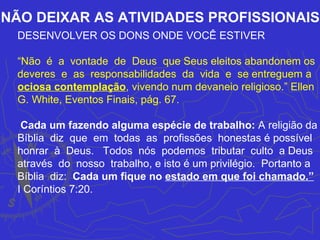 NÃO DEIXAR AS ATIVIDADES PROFISSIONAIS
 DESENVOLVER OS DONS ONDE VOCÊ ESTIVER

 “Não é a vontade de Deus que Seus eleitos abandonem os
 deveres e as responsabilidades da vida e se entreguem a
 ociosa contemplação, vivendo num devaneio religioso.” Ellen
 G. White, Eventos Finais, pág. 67.

  Cada um fazendo alguma espécie de trabalho: A religião da
 Bíblia diz que em todas as profissões honestas é possível
 honrar à Deus. Todos nós podemos tributar culto a Deus
 através do nosso trabalho, e isto é um privilégio. Portanto a
 Bíblia diz: Cada um fique no estado em que foi chamado.”
 I Coríntios 7:20.
 