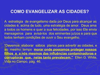 COMO EVANGELIZAR AS CIDADES?

A estratégia de evangelismo dada por Deus para alcançar as
cidades é, acima de tudo, uma estratégia de amor. Deus ama
a todos os homens e quer a sua felicidades, por isso Ele envia
mensageiros para avisá-los dos eminentes juízos e para que
todos tenham condições de ouvir o Seu evangelho.

“Devemos elaborar sábios planos para advertir as cidades, e
ao mesmo tempo morar onde possamos proteger nossos
filhos e a nós mesmos das influências contaminadoras e
corruptoras que, nelas tanto prevalecem.” Ellen G. White,
Vida no Campo, pág. 46.
 