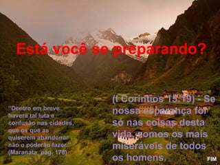 Está você se preparando?


                        (I Corintios 15:19) - Se
“Dentro em breve
haverá tal luta e
                        nossa esperança for
confusão nas cidades,   só nas coisas desta
que os que as
quiserem abandonar      vida, somos os mais
não o poderão fazer.”   miseráveis de todos
(Maranata, pág. 178)
                        os homens.             FIM
 