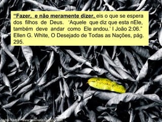 “Fazer, e não meramente dizer, eis o que se espera
dos filhos de Deus. ‘Aquele que diz que esta nEle,
também deve andar como Ele andou.’ I João 2:06.”
Ellen G. White, O Desejado de Todas as Nações, pág.
295.
 
