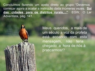 Concluímos fazendo um apelo direto ao grupo: “Devemos
começar agora a acatar a instrução dada inúmeras vezes. Saí
das cidades para os distritos rurais,...” EGW, O Lar
Adventista, pág. 141.


                          Meus queridos, a mais de
                          um século a voz da profeta
                          está ecoando com esta
                          mensagem, não teria
                          chegado a hora de nós à
                          praticarmos!?
 