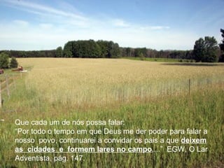 Que cada um de nós possa falar:
“Por todo o tempo em que Deus me der poder para falar a
nosso povo, continuarei a convidar os pais a que deixem
as cidades e formem lares no campo,...” EGW, O Lar
Adventista, pág. 147.
 