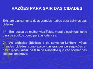 RAZÕES PARA SAIR DAS CIDADES

Existem basicamente duas grandes razões para sairmos das
cidades:

1º - Em busca de melhor vida física, moral e espiritual, tanto
para os adultos como para as crianças.

2º - As profecias (Bíblicas e da serva do Senhor) – vê as
grandes cidades como palco das grandes perseguições e
destruições, além da falta de alimentos que vão ocorrer nas
cidades em breve.
 