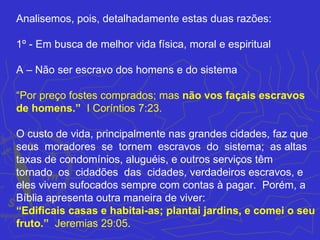 Analisemos, pois, detalhadamente estas duas razões:

1º - Em busca de melhor vida física, moral e espiritual

A – Não ser escravo dos homens e do sistema

“Por preço fostes comprados; mas não vos façais escravos
de homens.” I Coríntios 7:23.

O custo de vida, principalmente nas grandes cidades, faz que
seus moradores se tornem escravos do sistema; as altas
taxas de condomínios, aluguéis, e outros serviços têm
tornado os cidadões das cidades, verdadeiros escravos, e
eles vivem sufocados sempre com contas à pagar. Porém, a
Bíblia apresenta outra maneira de viver:
“Edificais casas e habitai-as; plantai jardins, e comei o seu
fruto.” Jeremias 29:05.
 