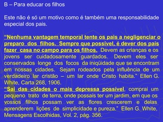 B – Para educar os filhos

Este não é só um motivo como é também uma responsabilidade
especial dos pais.

“Nenhuma vantagem temporal tente os pais a negligenciar o
preparo dos filhos. Sempre que possível, é dever dos pais
fazer casa no campo para os filhos. Devem as crianças e os
jovens ser cuidadosamente guardados. Devem eles ser
conservados longe dos focos da iniqüidade que se encontram
em nossas cidades. Sejam rodeados pela influência de um
verdadeiro lar cristão – um lar onde Cristo habita.” Ellen G.
White, Carta 268, 1906.
“Saí das cidades o mais depressa possível, comprai um
pequeno trato de terra, onde possais ter um jardim, em que os
vossos filhos possam ver as flores crescerem e delas
aprenderem lições de simplicidade e pureza.” Ellen G. White,
Mensagens Escolhidas, Vol. 2, pág. 356.
 