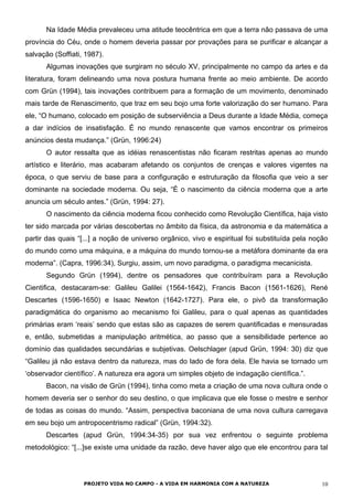 Na Idade Média prevaleceu uma atitude teocêntrica em que a terra não passava de uma
província do Céu, onde o homem deveria passar por provações para se purificar e alcançar a
salvação (Soffiati, 1987).
Algumas inovações que surgiram no século XV, principalmente no campo da artes e da
literatura, foram delineando uma nova postura humana frente ao meio ambiente. De acordo
com Grün (1994), tais inovações contribuem para a formação de um movimento, denominado
mais tarde de Renascimento, que traz em seu bojo uma forte valorização do ser humano. Para
ele, “O humano, colocado em posição de subserviência a Deus durante a Idade Média, começa
a dar indícios de insatisfação. É no mundo renascente que vamos encontrar os primeiros
anúncios desta mudança.” (Grün, 1996:24)
O autor ressalta que as idéias renascentistas não ficaram restritas apenas ao mundo
artístico e literário, mas acabaram afetando os conjuntos de crenças e valores vigentes na
época, o que serviu de base para a configuração e estruturação da filosofia que veio a ser
dominante na sociedade moderna. Ou seja, “É o nascimento da ciência moderna que a arte
anuncia um século antes.” (Grün, 1994: 27).
O nascimento da ciência moderna ficou conhecido como Revolução Científica, haja visto
ter sido marcada por várias descobertas no âmbito da física, da astronomia e da matemática a
partir das quais “[...] a noção de universo orgânico, vivo e espiritual foi substituída pela noção
do mundo como uma máquina, e a máquina do mundo tornou-se a metáfora dominante da era
moderna”. (Capra, 1996:34), Surgiu, assim, um novo paradigma, o paradigma mecanicista.
Segundo Grün (1994), dentre os pensadores que contribuíram para a Revolução
Cientifica, destacaram-se: Galileu Galilei (1564-1642), Francis Bacon (1561-1626), René
Descartes (1596-1650) e Isaac Newton (1642-1727). Para ele, o pivô da transformação
paradigmática do organismo ao mecanismo foi Galileu, para o qual apenas as quantidades
primárias eram ‘reais’ sendo que estas são as capazes de serem quantificadas e mensuradas
e, então, submetidas a manipulação aritmética, ao passo que a sensibilidade pertence ao
domínio das qualidades secundárias e subjetivas. Oelschlager (apud Grün, 1994: 30) diz que
“Galileu já não estava dentro da natureza, mas do lado de fora dela. Ele havia se tornado um
‘observador científico’. A natureza era agora um simples objeto de indagação científica.”.
Bacon, na visão de Grün (1994), tinha como meta a criação de uma nova cultura onde o
homem deveria ser o senhor do seu destino, o que implicava que ele fosse o mestre e senhor
de todas as coisas do mundo. “Assim, perspectiva baconiana de uma nova cultura carregava
em seu bojo um antropocentrismo radical” (Grün, 1994:32).
Descartes (apud Grün, 1994:34-35) por sua vez enfrentou o seguinte problema
metodológico: “[...]se existe uma unidade da razão, deve haver algo que ele encontrou para tal
PROJETO VIDA NO CAMPO - A VIDA EM HARMONIA COM A NATUREZA 10
 