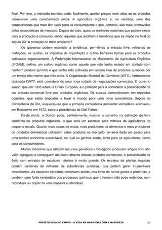 final. Por isso, o mercado mundial pode, facilmente, aceitar preços mais altos se os produtos
oferecerem uma característica única. A agricultura orgânica é, na verdade, uma das
características que mais têm valor para os consumidores e que, portanto, são mais promovidas
pelos especialistas de mercado. Depois de tudo, quais os melhores materiais que podem existir
para a produção e consumo, senão aqueles que acolhem a tendência que se impõe no final do
século XX: a proteção do meio ambiente?
Os governos podem estimular a tendência, permitindo a entrada livre, retirando as
restrições, as quotas, os impostos de importação e outras barreiras típicas para os produtos
cultivados organicamente. A Federação Internacional de Movimento da Agricultura Orgânica
(IFOAM), definiu um cultivo orgânico como aquele que não tenha estado em contato com
nenhum produto químico e que tenha sido cultivado em terreno livre de produtos químicos por
um tempo não menor que três anos. A Organização Mundial de Comércio (WTO), formalmente
chamada GATT, está considerando uma nova rodada de negociações comerciais. O governo
sueco, que em 1995 aderiu à União Européia, é o primeiro país a considerar a possibilidade de
dar entrada comercial livre aos produtos orgânicos. Os suecos demonstraram, em repetidas
ocasiões, que estão dispostos a levar o mundo para uma nova consciência. Depois da
Conferência do Rio, esqueceu-se que a primeira conferência ambiental verdadeira aconteceu
em Estocolmo em 1972, baixo a presidência de Olaf Palme.
Deste modo, a Suécia pode, perfeitamente, mostrar o caminho na definição do livre
comércio de produtos orgânicos, o que será um estímulo para milhões de agricultores de
pequena escala. Quanto mais casas de moda, mais produtores de alimentos e mais produtores
de produtos domésticos utilizarem estes produtos no mercado, ter-se-á dado um passo para
uma melhor economia sustentável, na qual os ganhos serão, tanto para os agricultores, como
para os consumidores.
Muitas indústrias que utilizam recursos genéticos e biológicos produzem artigos com alto
valor agregado e conseguem alto lucro através desses produtos comerciais. A possibilidade de
êxito com extratos de espécies naturais é muito grande. Os extratos de plantas tropicais
contêm centenas de milhares de substâncias químicas, que podem gerar inumeráveis
descobertas. As espécies silvestres continuam sendo uma fonte de novos genes e proteínas, e
também uma fonte reveladora dos processos químicos que o homem não pode entender, nem
reproduzir ou copiar de uma maneira sustentável.
PROJETO VIDA NO CAMPO - A VIDA EM HARMONIA COM A NATUREZA 103
 