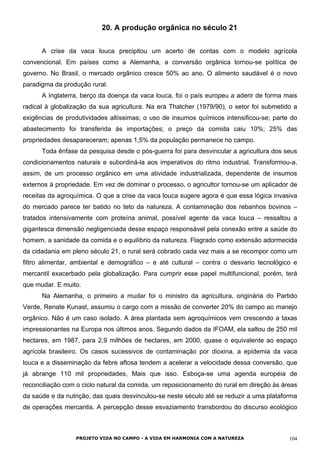 20. A produção orgânica no século 21
A crise da vaca louca precipitou um acerto de contas com o modelo agrícola
convencional. Em países como a Alemanha, a conversão orgânica tornou-se política de
governo. No Brasil, o mercado orgânico cresce 50% ao ano. O alimento saudável é o novo
paradigma da produção rural.
A Inglaterra, berço da doença da vaca louca, foi o país europeu a aderir de forma mais
radical à globalização da sua agricultura. Na era Thatcher (1979/90), o setor foi submetido a
exigências de produtividades altíssimas; o uso de insumos químicos intensificou-se; parte do
abastecimento foi transferida às importações; o preço da comida caiu 10%; 25% das
propriedades desapareceram; apenas 1,5% da população permanece no campo.
Toda ênfase da pesquisa desde o pós-guerra foi para desvincular a agricultura dos seus
condicionamentos naturais e subordiná-la aos imperativos do ritmo industrial. Transformou-a,
assim, de um processo orgânico em uma atividade industrializada, dependente de insumos
externos à propriedade. Em vez de dominar o processo, o agricultor tornou-se um aplicador de
receitas da agroquímica. O que a crise da vaca louca sugere agora é que essa lógica invasiva
do mercado parece ter batido no teto da natureza. A contaminação dos rebanhos bovinos –
tratados intensivamente com proteína animal, possível agente da vaca louca – ressaltou a
gigantesca dimensão negligenciada desse espaço responsável pela conexão entre a saúde do
homem, a sanidade da comida e o equilíbrio da natureza. Flagrado como extensão adormecida
da cidadania em pleno século 21, o rural será cobrado cada vez mais a se recompor como um
filtro alimentar, ambiental e demográfico – e até cultural – contra o desvario tecnológico e
mercantil exacerbado pela globalização. Para cumprir esse papel multifuncional, porém, terá
que mudar. E muito.
Na Alemanha, o primeiro a mudar foi o ministro da agricultura, originária do Partido
Verde, Renate Kunast, assumiu o cargo com a missão de converter 20% do campo ao manejo
orgânico. Não é um caso isolado. A área plantada sem agroquímicos vem crescendo a taxas
impressionantes na Europa nos últimos anos. Segundo dados da IFOAM, ela saltou de 250 mil
hectares, em 1987, para 2,9 milhões de hectares, em 2000, quase o equivalente ao espaço
agrícola brasileiro. Os casos sucessivos de contaminação por dioxina, a epidemia da vaca
louca e a disseminação da febre aftosa tendem a acelerar a velocidade dessa conversão, que
já abrange 110 mil propriedades, Mais que isso. Esboça-se uma agenda européia de
reconciliação com o ciclo natural da comida, um reposicionamento do rural em direção às áreas
da saúde e da nutrição, das quais desvinculou-se neste século até se reduzir a uma plataforma
de operações mercantis. A percepção desse esvaziamento transbordou do discurso ecológico
PROJETO VIDA NO CAMPO - A VIDA EM HARMONIA COM A NATUREZA 104
 