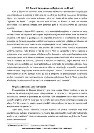 22. Paraná lança projeto Orgânicos do Brasil
Com o objetivo de incentivar mais produtores do Paraná a converterem sua produção
convencional para a orgânica, a Secretaria de Indústria, do Comércio e Assuntos do Mercosul
(Seim), em conjunto com outras entidades, inicia em breve várias ações para o projeto
Orgânicos do Brasil. O projeto nacional será iniciado no Paraná e deve ser também
apresentado aos demais estados com potencial para o desenvolvimento da agricultura
orgânica.
Lançado em julho de 2005, o projeto congrega entidades públicas e privadas em torno
do ideal comum de ampliar as exportações de produtos orgânicos do Brasil. Entre as ações do
programa, está apoiar a participação de empresas brasileiras e exportadoras de produtos
orgânicos em feiras de negócios e realizar seminários e workshops voltados à melhoria e ao
desenvolvimento de novos produtos e tecnologia especial para a produção orgânica.
Seminários serão realizados nas cidades de Curitiba, Ponta Grossa, Guarapuava,
Londrina, Maringá, Pato Branco e Foz do Iguaçu. Além de apresentar o tema orgânico, o
projeto deve levar produtores para a Biofach no Rio de Janeiro, onde os profissionais do setor
deverão promover seus produtos e serviços para participarem de futuras feiras internacionais.
Para o secretário da Indústria, Comércio e Assuntos do Mercosul, Virgílio Moreira Filho, o
Paraná é um dos estados com maior potencial para exportação de alimentos orgânicos. “Este
projeto visa a prospecção de novos mercados, além da capacitação em gestão empresarial,
comercialização, negociações internacionais e logística”, afirma. O coordenador de Assuntos
Internacionais de Seim, Santiago Gallo, diz que o programa vai profissionalizar a agricultura
familiar, responsável pela maior parcela de produtores orgânicos do Paraná. “Esse projeto tem
a finalidade de orientar o produtor para que possa exportar bem”, ressalta.1
Orgânicos têm mais valor nutricional
Pesquisadores da Rutgers University, em Nova Jersey (EUA), mediram o teor de
nutrientes de alimentos orgânicos em miliequivalentes de minerais por 100 gramas – medida
utilizada para verificar a quantidade de nutrientes. Eles descobriram que o teor de ferro no
espinafre orgânico era 97% maior que no espinafre comercial. Outro alimento pesquisado foi a
alface. Em 100 gramas do produto orgânico há 227 miliequivalentes de ferro. No convencional,
a quantidade é de apenas 10.
Além disso, muitos elementos estavam ausentes no produto comercial, mas eram
abundantes no cultivado organicamente. “A maioria dos orgânicos têm maior valor nutricional e
ausência de toxicidade”, disse o coordenador estadual de agricultura orgânica da Emater,
Iniberto Hamerschmidt.
1
SERVIÇO – Fiep: (41)33522211 Orgânicos do Brasil: (41)33630082
PROJETO VIDA NO CAMPO - A VIDA EM HARMONIA COM A NATUREZA 107
 