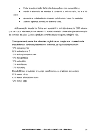• Evitar a contaminação da família do agricultor e dos consumidores;
• Manter o equilíbrio da natureza e conservar a vida na terra, no ar e na
água;
• Aumentar a resistência das lavouras e diminuir os custos de produção;
• Atender a grande procura por alimento sadio.
A Organização Mundial da Saúde, em seu relatório no início do ano de 2000, atestou
que para cada três doenças que existem no mundo, duas são provocadas por contaminação
da comida e da água. É preciso produzir alimentos saudáveis para proteger a vida.
Vantagens nutricionais dos alimentos orgânicos em relação aos convencionais
De substâncias benéficas presentes nos alimentos, os orgânicos representam:
18% mais proteínas
28% mais vitamina C
19% mais açúcares naturais
18% mais potássio
10% mais cálcio
13% mais fósforo
77% mais ferro
De substâncias prejudiciais presentes nos alimentos, os orgânicos apresentam:
93% menos nitrato
42% menos aminoácidos livres
12% menos sódio
PROJETO VIDA NO CAMPO - A VIDA EM HARMONIA COM A NATUREZA 109
 