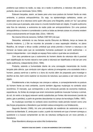 problema que estava na razão, ou seja, se a razão é autônoma, a natureza não pode sê-lo,
portanto, deve ser dominada.”(Grün,1994).
Estavam lançadas, assim, as bases para uma nova postura do homem frente ao meio
ambiente, a postura antropocêntrica. Ou seja, na epistemologia cartesiana, existe um
observador que vê a natureza como quem olha para uma fotografia, existe um “eu” que pensa
e uma coisa que é pensada, esta coisa é o mundo transformado em objeto. O sujeito autônomo
esta fora da natureza, a autonomia da razão pode ser antropocentrismo. Em uma postura
antropocêntrica o homem é considerado o centro e todas as demais coisas no universo existem
única e exclusivamente em função dele. (Grün, 1994:44)
Na mesma linha de raciocino, Soffiati (1987:951) diz que:
Descartes, sobretudo no seu famoso escrito Discurso do Método, lança as bases da
filosofia moderna, [...] Ele se incumbe de proceder a essa separação drástica, no plano
filosófico, de romper o tênue cordão umbilical que ainda prendia o homem a natureza e de
fornecer as bases para que as sociedades humanas pudessem se sentir autônomas – e
mesmo independentes - com relação ao espaço físico sobre o qual elas se constituem.
Com isso percebe-se que a autonomia do homem diante da natureza não é possível
sem objetificação do mundo natural e nem pode a natureza ser objetificada a não ser por uma
razão autônoma, independente (Grün, 1994).
Portanto, estando a humanidade diante de uma concepção mecanicista de mundo
lançada pela ciência, que conduzia com alguns valores já emergentes uma sociedade onde o
homem, passou sentir-se o senhor e o dono do mundo além de preparado para investigar e
decifrar as leis, bem como explorar os recursos da natureza, que passou a ser vista como um
objeto.
Paralelamente a tais mudanças nas crenças e valores, e conseqüentemente na postura
do homem frente ao meio ambiente, ocorria também algumas mudanças no contexto sócio
econômico. O mercado, que correspondia a uma minúscula parcela da economia medieval,
expandia-se. As fontes de energia que eram renováveis (potência muscular humana e animal,
do sol, do vento e da água) estavam sendo substituídas por fontes não-renováveis (carvão de
pedra, gás e petróleo), a partir de grandes descobertas no campo da tecnologia (Toffler, 1997).
As mudanças ocorridas no contexto sócio econômico neste período tiveram como uma
das forças propulsoras o liberalismo que também estava emergindo e se fortalecendo.
Segundo Barreto (1995), há uma pré-condição da existência de autonomia que é o
exercício da liberdade. E, ainda para o autor, a partir do momento em que o homem começou a
questionar e a buscar compreender as leis da natureza configurou-se um novo período, o
liberalismo.
Esse liberalismo alicerçou-se sobre três fundamentos:
PROJETO VIDA NO CAMPO - A VIDA EM HARMONIA COM A NATUREZA 11
 