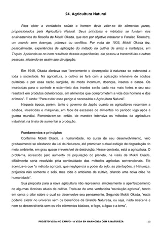 24. Agricultura Natural
Para obter a verdadeira saúde o homem deve valer-se de alimentos puros,
proporcionados pela Agricultura Natural. Seus princípios e métodos se fundam nos
ensinamentos da filosofia de Mokiti Okada, que tem por objetivo instaurar o Paraíso Terrestre,
um mundo sem doenças, pobreza ou conflitos. Por volta de 1935, Mokiti Okada fez,
pessoalmente, experiências de aplicação do método no cultivo de arroz e hortaliças, em
Tóquio. Apoiando-se no bom resultado dessas experiências, ele passou a transmiti-las a outras
pessoas, iniciando-se assim sua divulgação.
Em 1948, Okada alertava que “brevemente o desrespeito à natureza se estenderá a
toda a sociedade. Na agricultura, o cultivo se fará com a aplicação intensiva de adubos
químicos e por essa razão surgirão, de modo incomum, doenças, insetos e danos. Os
inseticidas para o controle e extermínio dos insetos serão cada vez mais fortes e seu uso
resultará em produtos deteriorados, em alimentos que comprometem a vida dos homens e dos
animais”. E ainda: “Para evitar esse perigo é necessária a Agricultura Natural”.
Naquela época, porém, tanto o governo do Japão quanto os agricultores recorriam a
adubos, inseticidas e máquinas, em face da escassez de alimentos no período logo após a
guerra mundial. Fomentaram-se, então, de maneira intensiva os métodos da agricultura
industrial, na ânsia de aumentar a produção.
Fundamentos e princípios
Conforme Mokiti Okada, a humanidade, no curso de seu desenvolvimento, veio
gradualmente se afastando da Lei da Natureza, até promover o atual estágio de degradação do
meio ambiente, em grau quase irreversível de destruição. Nesse contexto, está a agricultura. O
problema, acrescido pelo aumento da população do planeta, na visão de Mokiti Okada,
dificilmente seria resolvido pela continuidade dos métodos agrícolas convencionais. Ele
acentuava que “o método agrícola, que negligencia o poder do solo, as plantações, a Natureza,
prejudica não somente o solo, mas todo o ambiente de cultivo, criando uma nova crise na
humanidade”.
Sua proposta para a nova agricultura não representa simplesmente o aperfeiçoamento
de algumas técnicas atuais de cultivo. Trata-se de uma verdadeira “revolução agrícola”, tendo
em conta o pilar sobre o qual se desenvolve seu pensamento. Segundo Mokiti Okada, “nada
poderia existir no universo sem os benefícios da Grande Natureza, ou seja, nada nasceria e
nem se desenvolveria sem os três elementos básicos, o fogo, a água e a terra”.
PROJETO VIDA NO CAMPO - A VIDA EM HARMONIA COM A NATUREZA 110
 