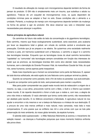 O resultado da utilização do manejo com microrganismos depende também da forma de
pensar do produtor. O EM não é simplesmente mais um insumo, que substitua o adubo ou
agrotóxico. Trata-se de um coquetel de microrganismos vivos, os quais dependem de
condições mínimas para se adaptar e fixar no solo. Essas condições são o alimento e a
umidade. Portanto, a mudança de manejo com microrganismos depende também da mudança
na forma de pensar e agir do produtor. Ele deve observar seu solo e interpretar suas
necessidades para alcançar o equilíbrio.
Outros princípios da agricultura natural
Os caminhos do futuro não estão do lado da concentração e do gigantismo tecnológico.
Este caminho, mesmo que fosse ecologicamente sustentável, seria execrável, pois acabaria
por levar ao despotismo total e global, em virtude do controle central e envolvente que
pressupõe. Controle que já se prepara e se alastra. Se quisermos uma sociedade realmente
humana e justa, em harmonia sustentável com a Natureza, o caminho a seguir é o caminho
das tecnologias brandas. Enquanto que as tecnologias duras do atual caminho tecnocrático
“capitalista” ou “comunista” são tecnologias sempre concebidas em função dos interesses do
poder que as promove, as tecnologias brandas têm como alvo atender reais necessidades
humanas, sem a demolição do Grande Processo Vital, do maravilhoso Caudal da Vida, do qual
nós, seres humanos, somos apenas parte inseparável.
Nada mais importante que o homem se conscientizar como parte da Natureza. E, apesar
de toda técnica sofisticada, ele está sujeito às Leis Naturais como qualquer animal ou planta.
Quando se comportar como parasita, terá o fim de todos os parasitas: sua auto-extinção.
E quando se comportar como parte do todo, será preservado para manter o equilíbrio.
Mas para poder compreender seu papel neste mundo terá de redescobrir a origem de si
mesmo, ou seja, a sua alma, procurando nutri-la com o Belo, o Sutil e o Eterno que existem
nesse mundo. E de repente descobrirá o Amor a tudo que o rodeia e, com isso, a alegria de
uma vida cheia e realizada. O vazio aterrador que tomou conta dele sumirá, não necessitando
ser abafado pelo barulho. E no Silêncio encontrará a felicidade. A agricultura natural irá nos
ajudar a encontrar a nós mesmos e ver a beleza da Natureza e a tristeza de sua destruição. É
a procura de uma vida menos artificial e mais natural, mais camarada, mais bela e mais
compensadora. É uma poesia que se enfileira nas mil e uma armas com que se luta pela
preservação do meio ambiente, do nosso globo terrestre, da espécie humana.
O planeta está superpovoado – a Mãe Natureza felizmente já acionou o mecanismo de
seleção massal – as doenças e frustrações psíquicas que nosso momento histórico enfrenta
são prova disso.
PROJETO VIDA NO CAMPO - A VIDA EM HARMONIA COM A NATUREZA 115
 