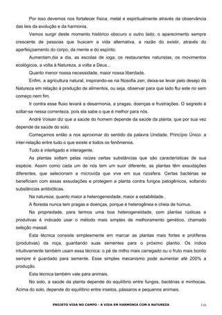 Por isso devemos nos fortalecer física, metal e espiritualmente através da observância
das leis da evolução e da harmonia.
Vemos surgir deste momento histórico obscuro o outro lado; o aparecimento sempre
crescente de pessoas que buscam a vida alternativa, a razão do existir, através do
aperfeiçoamento do corpo, da mente e do espírito.
Aumentam,dia a dia, as escolas de ioga, os restaurantes naturistas, os movimentos
ecológicos, a volta à Natureza, a volta a Deus...
Quanto menor nossa necessidade, maior nossa liberdade.
Enfim, a agricultura natural, inspirando-se na filosofia zen, deixa-se levar pelo desejo da
Natureza em relação à produção de alimentos, ou seja, observar para que lado flui este rio sem
começo nem fim.
Ir contra esse fluxo levará a desarmonia, a pragas, doenças e frustrações. O segredo é
soltar-se nessa correnteza, pois ela sabe o que é melhor para nós.
André Voisan diz que a saúde do homem depende da saúde da planta, que por sua vez
depende da saúde do solo.
Começamos então a nos aproximar do sentido da palavra Unidade, Princípio Único: a
inter-relação entre tudo o que existe e todos os fenômenos.
Tudo é interligado e interagente.
As plantas soltam pelas raízes certas substâncias que são características de sua
espécie. Assim como cada um de nós tem um suor diferente, as plantas têm exsudações
diferentes, que selecionam a microvida que vive em sua rizosfera. Certas bactérias se
beneficiam com essas exsudações e protegem a planta contra fungos patogênicos, soltando
substâncias antibióticas.
Na natureza, quanto maior a heterogeneidade, maior a estabilidade.
A floresta nunca tem pragas e doenças, porque é heterogênea e cheia de húmus.
Na propriedade, para termos uma boa heterogeneidade, com plantas rústicas e
produtivas é indicado usar o método mais simples de melhoramento genético, chamado
seleção massal.
Esta técnica consiste simplesmente em marcar as plantas mais fortes e prolíferas
(produtivas) da roça, guardando suas sementes para o próximo plantio. Os índios
intuitivamente também usam essa técnica: o pé de milho mais carregado ou o fruto mais bonito
sempre é guardado para semente. Esse simples mecanismo pode aumentar até 200% a
produção.
Esta técnica também vale para animais.
No solo, a saúde da planta depende do equilíbrio entre fungos, bactérias e minhocas.
Acima do solo, depende do equilíbrio entre insetos, pássaros e pequenos animais.
PROJETO VIDA NO CAMPO - A VIDA EM HARMONIA COM A NATUREZA 116
 