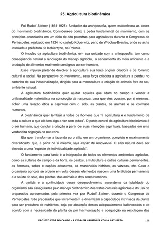 25. Agricultura biodinâmica
Foi Rudolf Steiner (1861-1925), fundador da antroposofia, quem estabeleceu as bases
do movimento biodinâmico. Considera-se como a pedra fundamental do movimento, com os
princípios enunciados em um ciclo de oito palestras para agricultores durante o Congresso de
Pentecostes, realizado em 1924 no castelo Koberwitz, perto de Wroclaw-Breslau, onde se acha
instalada a prefeitura de Kobierzyce, na Polônia.
O impulso da agricultura biodinâmica, em sua unidade com a antroposofia, tem como
conseqüência natural a renovação do manejo agrícola, o saneamento do meio ambiente e a
produção de alimentos realmente condignos ao ser humano.
Esse impulso pretende devolver à agricultura sua força original criadora e de fomento
cultural e social. Na perspectiva do movimento, essa força criadora a agricultura a perdeu no
caminho de sua industrialização, dirigida para a monocultura e criação de animais fora de seu
ambiente natural.
A agricultura biodinâmica quer ajudar aqueles que lidam no campo a vencer a
unilateralidade materialista na concepção da natureza, para que eles possam, por si mesmos,
achar uma relação ética e espiritual com o solo, as plantas, os animais e os coirmãos
humanos.
A biodinâmica quer lembrar a todos os homens que “a agricultura é o fundamento de
toda a cultura e que ela tem algo a ver com todos”. O ponto central da agricultura biodinâmica é
o ser humano, que conclui a criação a partir de suas intenções espirituais, baseadas em uma
verdadeira cognição da natureza.
Ela quer transformar a fazenda ou o sítio em um organismo, completo e maximamente
diversificado, que, a partir de si mesmo, seja capaz de renovar-se. O sítio natural deve ser
elevado a uma “espécie de individualidade agrícola”.
O fundamento para tanto é a integração de todos os elementos ambientais agrícolas,
como as culturas do campo e da horta, os pastos, a fruticultura e outras culturas permanentes,
as florestas, sebes e capões arbustivos, os mananciais hídricos, as várzeas, etc. Caso o
organismo agrícola se ordene em volta desses elementos nascem uma fertilidade permanente
e a saúde do solo, das plantas, dos animais e dos seres humanos.
A partida e a continuidade desse desenvolvimento ascendente da totalidade do
organismo são asseguradas pelo manejo biodinâmico dos tratos culturais agrícolas e do uso de
preparados apresentados pela primeira vez por Rudolf Steiner, durante o Congresso de
Pentecostes. São preparados que incrementam e dinamizam a capacidade intrínseca da planta
para ser produtora de nutrientes, seja por absorção destes adequadamente balanceados e de
acordo com a necessidade da planta ou por harmonização e adequação na reciclagem das
PROJETO VIDA NO CAMPO - A VIDA EM HARMONIA COM A NATUREZA 118
 