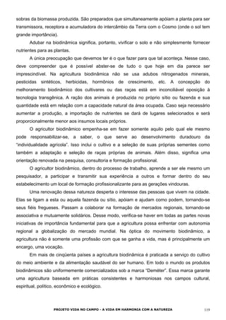 sobras da biomassa produzida. São preparados que simultaneamente apóiam a planta para ser
transmissora, receptora e acumuladora do intercâmbio da Terra com o Cosmo (onde o sol tem
grande importância).
Adubar na biodinâmica significa, portanto, vivificar o solo e não simplesmente fornecer
nutrientes para as plantas.
A única preocupação que devemos ter é o que fazer para que tal aconteça. Nesse caso,
deve compreender que é possível abster-se de tudo o que hoje em dia parece ser
imprescindível. Na agricultura biodinâmica não se usa adubos nitrogenados minerais,
pesticidas sintéticos, herbicidas, hormônios de crescimento, etc. A concepção do
melhoramento biodinâmico dos cultivares ou das raças está em inconciliável oposição à
tecnologia transgênica. A ração dos animais é produzida no próprio sítio ou fazenda e sua
quantidade está em relação com a capacidade natural da área ocupada. Caso seja necessário
aumentar a produção, a importação de nutrientes se dará de lugares selecionados e será
proporcionalmente menor aos insumos locais próprios.
O agricultor biodinâmico empenha-se em fazer somente aquilo pelo qual ele mesmo
pode responsabilizar-se, a saber, o que serve ao desenvolvimento duradouro da
“individualidade agrícola”. Isso inclui o cultivo e a seleção de suas próprias sementes como
também a adaptação e seleção de raças próprias de animais. Além disso, significa uma
orientação renovada na pesquisa, consultoria e formação profissional.
O agricultor biodinâmico, dentro do processo de trabalho, aprende a ser ele mesmo um
pesquisador, a participar e transmitir sua experiência a outros e formar dentro do seu
estabelecimento um local de formação profissionalizante para as gerações vindouras.
Uma renovação dessa natureza desperta o interesse das pessoas que vivem na cidade.
Elas se ligam a esta ou aquela fazenda ou sítio, apóiam e ajudam como podem, tornando-se
seus fiéis fregueses. Passam a colaborar na formação de mercados regionais, tornando-se
associativa e mutuamente solidários. Desse modo, verifica-se haver em todas as partes novas
iniciativas de importância fundamental para que a agricultura possa enfrentar com autonomia
regional a globalização do mercado mundial. Na óptica do movimento biodinâmico, a
agricultura não é somente uma profissão com que se ganha a vida, mas é principalmente um
encargo, uma vocação.
Em mais de cinqüenta países a agricultura biodinâmica é praticada a serviço do cultivo
do meio ambiente e da alimentação saudável do ser humano. Em todo o mundo os produtos
biodinâmicos são uniformemente comercializados sob a marca “Deméter”. Essa marca garante
uma agricultura baseada em práticas consistentes e harmoniosas nos campos cultural,
espiritual, político, econômico e ecológico.
PROJETO VIDA NO CAMPO - A VIDA EM HARMONIA COM A NATUREZA 119
 