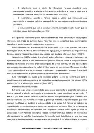 •
•
•
O naturalismo, onde o objeto da inteligência humana abandona como
preocupação prioritária a reflexão sobre a natureza de Deus, e passa a considerar a
descoberta e o controle das forças da natureza como prioridade;
O racionalismo, quando o homem passa a utilizar sua inteligência para
compreender o mundo e melhorar sua condição, ou seja, aplicar a razão na solução de
problemas;
O individualismo, que vem a construir-se numa afirmação do valor maior, que é o
indivíduo, diante do Estado. (Barreto, 1995)
Foi a partir do liberalismo que os homens sentiram-se livres para lutar por seus próprios
interesses, sem medo da punição divina, haja visto que se acreditava que, assim fazendo
esses homens estariam contribuindo para o bem comum.
Ilustra bem esse fato a famosa frase que Adam Smith publicou em sua obra, A Riqueza
das Nações, em 1776: “Não é da benevolência do açougueiro, do cervejeiro ou do padeiro que
devemos esperar nosso jantar, mas do seu cuidado com o próprio interesse” (Lux, 1993:81).
Segundo Lux (1993), embora Adam Smith tenha defendido o interesse próprio como um
argumento pelos direitos e pelo bem-estar das pessoas comuns contra a usurpação desses
direitos pelo interesse próprio da aristocracia inglesa da época, cometeu um erro ao considerar
que apenas o interesse próprio de cada indivíduo levaria ao bem comum. De acordo com Lux
(1993), ao considerar apenas o interesse próprio como comportamento humano, Adam Smith
reduz a natureza humana a apenas uma de suas dimensões, a econômica.
Esta valorização da busca pelo interesse próprio serviu de sustentação para o
paradigma de mercado que surgiu e se consolidou na revolução ocorrida nos séculos XVII e
XVIII da história, e a Revolução Industrial (Salm, 1993).
Diante disso naquele período:
[...] toma corpo uma nova sociedade que passa a sedimentar a expansão comercial, a
riqueza material, a divisão do trabalho e a criação de novas estratégias de produção. O
mercado que antes era um local físico passa a ser um ente psico-sociológico, ordenador das
demais esferas da vida humana associada. [...] No bojo de todas as transformações que então
ocorriam modificava-se, também, a vida na cidade e no campo [...] Rompia-se tradições da
convivialidade, enquanto o surgimento das cercas criava os sem terra filhos de um tempo de
abundância transformados em operários nos incipientes centros fabris, agora já filhos da
escassez do recém instituído paradigma. Nesses centros tiveram que trabalhar em fábricas que
não passavam de galpões improvisados, fornecendo suas habilidades e seu tear para
salvaguarda dos interesses de quem era o detentor do capital. Toda a humanidade, em apenas
PROJETO VIDA NO CAMPO - A VIDA EM HARMONIA COM A NATUREZA 12
 
