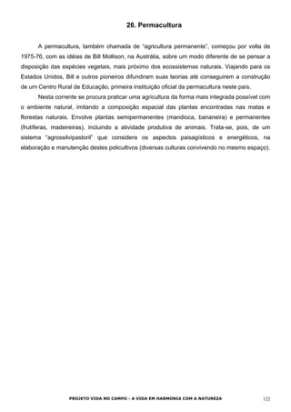 26. Permacultura
A permacultura, também chamada de “agricultura permanente”, começou por volta de
1975-76, com as idéias de Bill Mollison, na Austrália, sobre um modo diferente de se pensar a
disposição das espécies vegetais, mais próximo dos ecossistemas naturais. Viajando para os
Estados Unidos, Bill e outros pioneiros difundiram suas teorias até conseguirem a construção
de um Centro Rural de Educação, primeira instituição oficial da permacultura neste país.
Nesta corrente se procura praticar uma agricultura da forma mais integrada possível com
o ambiente natural, imitando a composição espacial das plantas encontradas nas matas e
florestas naturais. Envolve plantas semipermanentes (mandioca, bananeira) e permanentes
(frutíferas, madeireiras), incluindo a atividade produtiva de animais. Trata-se, pois, de um
sistema “agrossilvipastoril” que considera os aspectos paisagísticos e energéticos, na
elaboração e manutenção destes policultivos (diversas culturas convivendo no mesmo espaço).
PROJETO VIDA NO CAMPO - A VIDA EM HARMONIA COM A NATUREZA 122
 