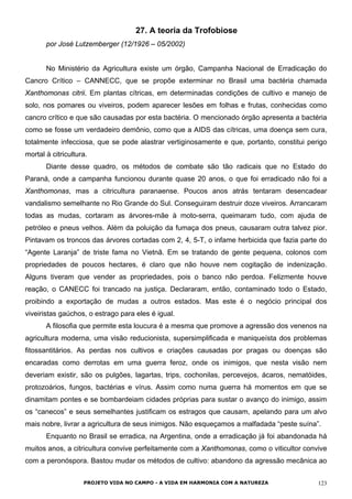 27. A teoria da Trofobiose
por José Lutzemberger (12/1926 – 05/2002)
No Ministério da Agricultura existe um órgão, Campanha Nacional de Erradicação do
Cancro Crítico – CANNECC, que se propõe exterminar no Brasil uma bactéria chamada
Xanthomonas citrii. Em plantas cítricas, em determinadas condições de cultivo e manejo de
solo, nos pomares ou viveiros, podem aparecer lesões em folhas e frutas, conhecidas como
cancro crítico e que são causadas por esta bactéria. O mencionado órgão apresenta a bactéria
como se fosse um verdadeiro demônio, como que a AIDS das cítricas, uma doença sem cura,
totalmente infecciosa, que se pode alastrar vertiginosamente e que, portanto, constitui perigo
mortal à citricultura.
Diante desse quadro, os métodos de combate são tão radicais que no Estado do
Paraná, onde a campanha funcionou durante quase 20 anos, o que foi erradicado não foi a
Xanthomonas, mas a citricultura paranaense. Poucos anos atrás tentaram desencadear
vandalismo semelhante no Rio Grande do Sul. Conseguiram destruir doze viveiros. Arrancaram
todas as mudas, cortaram as árvores-mãe à moto-serra, queimaram tudo, com ajuda de
petróleo e pneus velhos. Além da poluição da fumaça dos pneus, causaram outra talvez pior.
Pintavam os troncos das árvores cortadas com 2, 4, 5-T, o infame herbicida que fazia parte do
“Agente Laranja” de triste fama no Vietnã. Em se tratando de gente pequena, colonos com
propriedades de poucos hectares, é claro que não houve nem cogitação de indenização.
Alguns tiveram que vender as propriedades, pois o banco não perdoa. Felizmente houve
reação, o CANECC foi trancado na justiça. Declararam, então, contaminado todo o Estado,
proibindo a exportação de mudas a outros estados. Mas este é o negócio principal dos
viveiristas gaúchos, o estrago para eles é igual.
A filosofia que permite esta loucura é a mesma que promove a agressão dos venenos na
agricultura moderna, uma visão reducionista, supersimplificada e maniqueísta dos problemas
fitossantitários. As perdas nos cultivos e criações causadas por pragas ou doenças são
encaradas como derrotas em uma guerra feroz, onde os inimigos, que nesta visão nem
deveriam existir, são os pulgões, lagartas, trips, cochonilas, percevejos, ácaros, nematóides,
protozoários, fungos, bactérias e vírus. Assim como numa guerra há momentos em que se
dinamitam pontes e se bombardeiam cidades próprias para sustar o avanço do inimigo, assim
os “canecos” e seus semelhantes justificam os estragos que causam, apelando para um alvo
mais nobre, livrar a agricultura de seus inimigos. Não esqueçamos a malfadada “peste suína”.
Enquanto no Brasil se erradica, na Argentina, onde a erradicação já foi abandonada há
muitos anos, a citricultura convive perfeitamente com a Xanthomonas, como o viticultor convive
com a peronóspora. Bastou mudar os métodos de cultivo: abandono da agressão mecânica ao
PROJETO VIDA NO CAMPO - A VIDA EM HARMONIA COM A NATUREZA 123
 