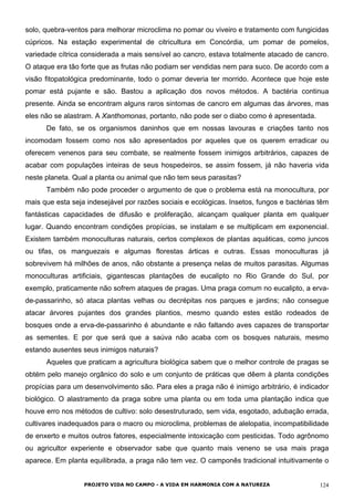 solo, quebra-ventos para melhorar microclima no pomar ou viveiro e tratamento com fungicidas
cúpricos. Na estação experimental de citricultura em Concórdia, um pomar de pomelos,
variedade cítrica considerada a mais sensível ao cancro, estava totalmente atacado de cancro.
O ataque era tão forte que as frutas não podiam ser vendidas nem para suco. De acordo com a
visão fitopatológica predominante, todo o pomar deveria ter morrido. Acontece que hoje este
pomar está pujante e são. Bastou a aplicação dos novos métodos. A bactéria continua
presente. Ainda se encontram alguns raros sintomas de cancro em algumas das árvores, mas
eles não se alastram. A Xanthomonas, portanto, não pode ser o diabo como é apresentada.
De fato, se os organismos daninhos que em nossas lavouras e criações tanto nos
incomodam fossem como nos são apresentados por aqueles que os querem erradicar ou
oferecem venenos para seu combate, se realmente fossem inimigos arbitrários, capazes de
acabar com populações inteiras de seus hospedeiros, se assim fossem, já não haveria vida
neste planeta. Qual a planta ou animal que não tem seus parasitas?
Também não pode proceder o argumento de que o problema está na monocultura, por
mais que esta seja indesejável por razões sociais e ecológicas. Insetos, fungos e bactérias têm
fantásticas capacidades de difusão e proliferação, alcançam qualquer planta em qualquer
lugar. Quando encontram condições propícias, se instalam e se multiplicam em exponencial.
Existem também monoculturas naturais, certos complexos de plantas aquáticas, como juncos
ou tifas, os manguezais e algumas florestas árticas e outras. Essas monoculturas já
sobrevivem há milhões de anos, não obstante a presença nelas de muitos parasitas. Algumas
monoculturas artificiais, gigantescas plantações de eucalipto no Rio Grande do Sul, por
exemplo, praticamente não sofrem ataques de pragas. Uma praga comum no eucalipto, a erva-
de-passarinho, só ataca plantas velhas ou decrépitas nos parques e jardins; não consegue
atacar árvores pujantes dos grandes plantios, mesmo quando estes estão rodeados de
bosques onde a erva-de-passarinho é abundante e não faltando aves capazes de transportar
as sementes. E por que será que a saúva não acaba com os bosques naturais, mesmo
estando ausentes seus inimigos naturais?
Aqueles que praticam a agricultura biológica sabem que o melhor controle de pragas se
obtém pelo manejo orgânico do solo e um conjunto de práticas que dêem à planta condições
propícias para um desenvolvimento são. Para eles a praga não é inimigo arbitrário, é indicador
biológico. O alastramento da praga sobre uma planta ou em toda uma plantação indica que
houve erro nos métodos de cultivo: solo desestruturado, sem vida, esgotado, adubação errada,
cultivares inadequados para o macro ou microclima, problemas de alelopatia, incompatibilidade
de enxerto e muitos outros fatores, especialmente intoxicação com pesticidas. Todo agrônomo
ou agricultor experiente e observador sabe que quanto mais veneno se usa mais praga
aparece. Em planta equilibrada, a praga não tem vez. O camponês tradicional intuitivamente o
PROJETO VIDA NO CAMPO - A VIDA EM HARMONIA COM A NATUREZA 124
 