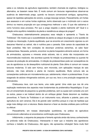 sabia e os métodos da agricultura regenerativa, também chamada de orgânica, biológica ou
alternativa, se baseiam nesse fato. É muito comum em lavouras regenerativas observar-se
ausência de determinada praga, quando na lavoura convencional contígua, agroquímica,
apesar de repetidas aplicações de veneno, a praga ressurge sempre. Pessoalmente, em hortas
que assessoro e em outras hortas orgânicas, tenho observado que o incômodo com a saúva
diminui na mesma proporção em que conseguimos melhorar o solo. O que não sabíamos é
como funciona esse processo. Por que a praga respeita a planta realmente sã? Qual é a
relação entre equilíbrio metabólico da planta e resistência ao ataque de pragas?
Chaboussou sistematicamente pesquisou essa relação e apresenta a “Teoria da
Trofobiose”. Ele mostra que a suscetibilidade da planta ao ataque de pragas é uma questão de
nutrição ou intoxicação. A planta equilibrada, quer se encontre em crescimento vigoroso ou em
descanso hibernal ou estival, não é nutritiva para o parasita. Este carece da capacidade de
fazer proteólise. Não tem condições de decompor proteínas estranhas, só sabe fazer
proteossíntese. Necessita, portanto, encontrar na planta hospedeira alimento solúvel, em forma
de aminoácidos, açúcares e minerais ainda solúveis, isto é, ainda não incorporados em
macromoléculas insolúveis. Isto acontece quando há inibição na proteossíntese ou quando há
excesso de produção de aminoácidos. A inibição da proteossíntese pode ser conseqüência do
uso de agrotóxicos ou de desequilíbrio nutricional da planta. Este último é comum em nossas
lavouras modernas. O solo sem húmus, sem microvida, com aplicações maciças de sais
solúveis, não mais alimenta a planta de maneira equilibrada. Muito comuns são as
conseqüentes carências em microelementos que, sabidamente, inibem a proteossíntese. O uso
exagerado de adubos nitrogenados solúveis, por sua vez, leva a uma produção exagerada de
aminoácidos.
Chaboussou teve, com sua teoria, uma visão genial. Uma visão que nos dá uma
explicação newtoniana dos aspectos mais fundamentais da problemática fitopatológica. O que
era um emaranhado de pequenos ou grandes problemas, sem ou quase sem conexão uns com
os outros, passa a ser tratável dentro de um enfoque global. Deste decorrem as medidas
preventivas. A Teoria da Trofobiose é um instrumento novo, eficiente e potente, para uma
agricultura sã, sem venenos. Ela é de grande valor científico porque é o tipo de hipótese que
exige mais diálogo com a natureza. Basta observar e fazer as devidas análises para confirmar
ou efetuar.
Pessoalmente, em nossas observações quotidianas, na prática da agricultura
convencional e alternativa só encontramos confirmação para Chaboussou.
Infelizmente, o esquema de pesquisa e fomento agrícola ainda não tomou conhecimento
da profunda visão de Chaboussou. Interessante é notar que a indústria dos agrotóxicos
conhece o trabalho de Chaboussou. Até agora, não apresentou refutação! Seria muito fácil
PROJETO VIDA NO CAMPO - A VIDA EM HARMONIA COM A NATUREZA 125
 
