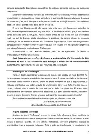 para ela, pois dispõe dos melhores laboratórios de análise e comanda exércitos de excelentes
bioquímicos.
Espero que esta versão brasileira do primeiro livro de Chaboussou venha a desencadear
um processo revolucionário em nossa agricultura, a qual já está desesperadamente à procura
de novas soluções, uma vez que as soluções tecnocráticas atuais já nos estão deixando num
beco sem saída, quando não à beira de um precipício.
É pena que Chatoussou já não esteja mais entre nós, pois faleceu em setembro de
1985, no dia da publicação do seu segundo livro, La Santé des Cultures, que já está também
sendo traduzido para o português. Alguns meses antes de sua morte, em sua propriedade
rural, no sul da França, ainda discutíamos o problema do cancro cítrico. A crescente
proliferação de bacterioses e viroses são problemas fitopatológicos típicos que surgem como
conseqüência dos modernos métodos agrícolas, que têm solução fácil na agricultura orgânica e
que são perfeitamente explicados por Chaboussou.
Apresentação do livro “Plantas Doentes pelo Uso de Agrotóxicos (A Teoria da
Trofobiose)”, de Francis Chaboussou
José Lutzemberger era Eng. Agrônomo e Ambientalista. Foi Secretário do Meio
Ambiente de 1990 a 1992 e dedicou seus esforços à defesa de um desenvolvimento
sustentável na agricultura e no uso dos recursos não renováveis.
Homenagem a Lutzemberger
Também José Lutzemberger já deixou este mundo, pois faleceu em maio de 2002. No
dia em que nos despedíamos do Lutz vivemos uma experiência de rara beleza. Inicialmente
estávamos todos chorosos e tristes. Então, no exato momento em que o sepultávamos, a
natureza manifestou seu poder através de um temporal com vento forte, trovões, raios e
chuva, inclusive com a queda de duas árvores ao lado dos presentes. Ficamos todos
completamente emocionados com aquele espetáculo e, a partir daquele instante, passamos
a sorrir, e alguns disseram: “É mais uma que Lutz apronta, e não poderia ser diferente”!
Sem dúvida estamos cheios de entusiasmo para seguirmos a nossa luta.
João Batista Amadeo Volkmann
(Contribuição da Associação Biodinâmica Sul)
Alguns aspectos científicos
A origem do termo “Trofobiose” provém do grego: trofo: alimento e biose: existência de
vida. De acordo com essa teoria, toda planta torna-se vulnerável ao ataque de insetos, ácaros,
fungos e doenças quando, em seu sistema metabólico, estiverem presentes excesso de
aminoácidos livres e açúcares redutores. Toda a ação ou interferência no metabolismo da
PROJETO VIDA NO CAMPO - A VIDA EM HARMONIA COM A NATUREZA 126
 