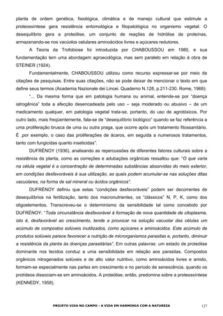 planta de ordem genética, fisiológica, climática e de manejo cultural que estimule a
proteossíntese gera resistência entomológica e fitopatológica no organismo vegetal. O
desequilíbrio gera a proteólise, um conjunto de reações de hidrólise de proteínas,
armazenando-se nos vacúolos celulares aminoácidos livres e açúcares redutores.
A Teoria da Trofobiose foi introduzida por CHABOUSSOU em 1980, e sua
fundamentação tem uma abordagem agroecológica, mas sem paralelo em relação à obra de
STEINER (1924).
Fundamentalmente, CHABOUSSOU utilizou como recurso expressar-se por meio de
citações de pesquisas. Entre suas citações, não se pode deixar de mencionar o texto em que
define seus termos (Academia Nazionale dei Lincei. Quaderno N.128, p.211-230. Rome, 1968):
“... Da mesma forma que em patologia humana ou animal, entende-se por “doença
iatrogênica” toda a afecção desencadeada pelo uso – seja moderado ou abusivo – de um
medicamento qualquer, em patologia vegetal trata-se, portanto, do uso de agrotóxicos. Por
outro lado, mais freqüentemente, fala-se de “desequilíbrio biológico” quando se faz referência a
uma proliferação brusca de uma ou outra praga, que ocorre após um tratamento fitossanitário.
É ,por exemplo, o caso das proliferações de ácaros, em seguida a numerosos tratamentos,
tanto com fungicidas quanto inseticidas”.
DUFRÉNOY (1936), analisando as repercussões de diferentes fatores culturais sobre a
resistência da planta, como as correções e adubações orgânicas ressaltou que: “O que varia
na célula vegetal é a concentração de determinadas substâncias absorvidas do meio exterior,
em condições desfavoráveis à sua utilização, as quais podem acumular-se nas soluções ditas
vacuolares, na forma de sal mineral ou ácidos orgânicos”.
DUFRÉNOY definiu que estas “condições desfavoráveis” podem ser decorrentes de
desequilíbrios na fertilização, tanto dos macronutrientes, os “clássicos” N, P, K, como dos
oligoelementos. Transcreveu-se o determinismo da sensibilidade tal como concebido por
DUFRÉNOY: “Toda circunstância desfavorável à formação de nova quantidade de citoplasma,
isto é, desfavorável ao crescimento, tende a provocar na solução vacuolar das células um
acúmulo de compostos solúveis inutilizados, como açúcares e aminoácidos. Este acúmulo de
produtos solúveis parece favorecer a nutrição de microrganismos parasitas e, portanto, diminuir
a resistência da planta às doenças parasitárias”. Em outras palavras: um estado de proteólise
dominante nos tecidos conduz a uma sensibilidade em relação aos parasitas. Compostos
orgânicos nitrogenados solúveis e de alto valor nutritivo, como aminoácidos livres e amido,
formam-se especialmente nas partes em crescimento e no período de senescência, quando os
protídeos dissociam-se em aminoácidos. A proteólise, então, predomina sobre a proteossíntese
(KENNEDY, 1958).
PROJETO VIDA NO CAMPO - A VIDA EM HARMONIA COM A NATUREZA 127
 
