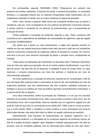 Em contrapartida, segundo TOMIYAMA (1963): “Observou-se um aumento das
proteínas nos tecidos resistentes. O acúmulo de amido, o aumento de protídeos, os compostos
fenólicos e a respiração indicam que os materiais transportados estão relacionados com um
metabolismo acelerado no tecido, que se mostra resistente ao ataque de parasitas”.
Assim, não é devido a qualquer efeito tóxico dos compostos fenólicos que se exerce a
resistência, mas sim, como conseqüência de uma carência de elementos nutricionais solúveis.
A própria carência é resultante de um estímulo da proteossíntese, que é acompanhada da
produção de fenóis.
Parece justificada a concepção da trofobiose, segundo a qual: “Todo o processo vital
encontra-se sob a dependência da satisfação das necessidades do organismo, seja ele vegetal
ou animal” (CHABOUSSOU).
Isto signifa que a planta ou, mais precisamente, o órgão será atacado somente na
medida em que seu estado bioquímico (determinado pela natureza e pelo teor em substâncias
solúveis nutricionais) corresponda às exigências tróficas do parasita em questão. Em resumo,
tudo leva a crer que, sem nenhuma intoxicação da planta, o parasita morre, simplesmente de
inanição.
Todas essas considerações são importantes na discussão sobre Trofobiose. Decorridos
mais de vinte anos após sua exposição, tem-se em mente explicar cientificamente, o que não é
fácil de provar. Isto pelo fato de se descrever a realidade a partir do campo físico, ou seja,
descrever o universo observando-se por meio dos sentidos e medindo-se por meio de
instrumentação adequada.
Há muito questiona-se a produção de alimentos, levando-se em consideração o fato de
que não basta obter produtos belos e avolumados (e hoje em dia, até modificados por meio de
engenharia genética), pois tais características não lhes conferem qualidade nutricional ou
biológica (o que só se viabiliza por meio de práticas agrícolas conscientemente conduzidas), e
o assunto ainda não se esgotou.
Uma idéia controvertida, dentre as principais da Trofobiose, é a de que nos vacúolos
celulares se acumulam aminoácidos livres. Mas o que se pode considerar viável como “teor de
aminoácidos livres” não é especificado. Deve-se ressaltar que um organismo vegetal vivo não
pode ter mais do que 2,0% em aminoácidos livres (SHELLER, 1999). Esse é o limite da teoria,
que é muito estreito. Medir o nitrogênio na forma protéica e como aminoácido livre torna-se
difícil neste intervalo, não sendo fácil inferir ou definir um estado nutricional em equilíbrio.
Adicionalmente, todo processo de proteossíntese em qualquer organismo vivo é
essencialmente dinâmico, e a dificuldade de se comprovar aspectos da trofobiose decorre do
fato de a análise de fluidos vegetais, após coletados e tratados adequadamente, dar idéia do
princípio, mas em condições estáticas, pois se interrompe para análise do ciclo vital. Assim,
PROJETO VIDA NO CAMPO - A VIDA EM HARMONIA COM A NATUREZA 128
 