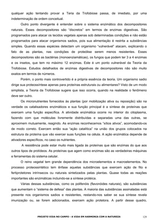 qualquer ação tentando provar a Teria da Trofobiose passa, de imediato, por uma
indeterminação de ordem conceitual.
Outro ponto divergente é entender sobre o sistema enzimático dos decompositores
naturais. Esses decompositores são “discretos” em termos de enzimas digestivas. São
programados para atacar os tecidos vegetais apenas sob determinadas condições e não estão
programados para atacar organismos sadios, pois sua alimentação é restrita a substâncias
simples. Quando essas espécies detectam um organismo “vulnerável” atacam, explicando o
fato de as plantas, nas condições de proteólise serem menos resistentes. Esses
decompositores são as bactérias (monoenziamáticas), os fungos que podem ter 3 a 4 enzimas
e os insetos, que tem no máximo 12 enzimas. Este é um ponto vulnerável da Teoria da
Trofobiose. Estudos detalhados de enzimas digestivas de decompositores não são muito
exatos em termos de números.
Porém, o ponto mais controvertido é a própria essência da teoria. Um organismo sadio
dirige sua proteossíntese apenas para proteínas estruturais ou alimentares? Visto de um modo
simplista, a Teoria da Trofobiose sugere que isso ocorra, quando na realidade o fenômeno
deve ser outro.
Os micronutrientes fornecidos às plantas (por mobilização ativa ou reposição) são na
verdade os catalisadores enzimáticos e sua função principal é a síntese de proteínas que
exercem uma função específica. A atividade enzimática ocorre no interior do citoplasma,
fazendo com que moléculas livremente distribuídas e separadas uma das outras, se
aproximem mutuamente, reagindo. As enzimas reconhecemos “sítios ativos”, acomodando-os
de modo correto. Exercem então sua “ação catalítica” na união dos grupos colocados na
estrutura da proteína que vão exercer suas funções na célula. A ação enzimática depende de
ativadores específicos, no caso os nutrientes.
A resistência pode estar muito mais ligada às proteínas que são enzimas do que aos
outros tipos de protídeos. As proteínas que agem como enzimas são as verdadeiras máquinas
e ferramentas do sistema celular.
O reino vegetal tem grande dependência dos microelementos e macroelementos. No
processo proteossintético tem ênfase aquelas substâncias que exercem ação de fito e
fertiprotetores intrínsecos ou naturais sintetizados pelas plantas. Quase todas as reações
importantes são enzimáticas incluindo-se a síntese protéica.
Várias dessas substâncias, como os polifenóis (flavonóides naturais), são substâncias
que aumentam o “sistema de defesa” das plantas. A maioria das substâncias assinaladas está
presente nos organismos sadios e resistentes, restando-nos saber se sua síntese revela
imunização ou, se forem adicionados, exercem ação protetora. A partir desse quadro,
PROJETO VIDA NO CAMPO - A VIDA EM HARMONIA COM A NATUREZA 129
 