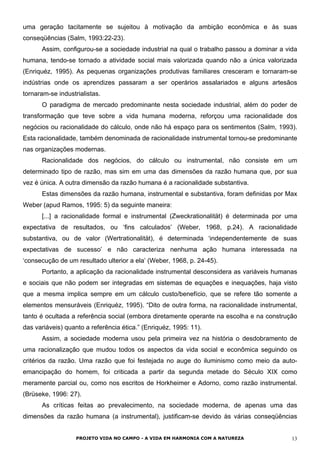 uma geração tacitamente se sujeitou à motivação da ambição econômica e às suas
conseqüências (Salm, 1993:22-23).
Assim, configurou-se a sociedade industrial na qual o trabalho passou a dominar a vida
humana, tendo-se tornado a atividade social mais valorizada quando não a única valorizada
(Enriquéz, 1995). As pequenas organizações produtivas familiares cresceram e tornaram-se
indústrias onde os aprendizes passaram a ser operários assalariados e alguns artesãos
tornaram-se industrialistas.
O paradigma de mercado predominante nesta sociedade industrial, além do poder de
transformação que teve sobre a vida humana moderna, reforçou uma racionalidade dos
negócios ou racionalidade do cálculo, onde não há espaço para os sentimentos (Salm, 1993).
Esta racionalidade, também denominada de racionalidade instrumental tornou-se predominante
nas organizações modernas.
Racionalidade dos negócios, do cálculo ou instrumental, não consiste em um
determinado tipo de razão, mas sim em uma das dimensões da razão humana que, por sua
vez é única. A outra dimensão da razão humana é a racionalidade substantiva.
Estas dimensões da razão humana, instrumental e substantiva, foram definidas por Max
Weber (apud Ramos, 1995: 5) da seguinte maneira:
[...] a racionalidade formal e instrumental (Zweckrationalität) é determinada por uma
expectativa de resultados, ou ‘fins calculados’ (Weber, 1968, p.24). A racionalidade
substantiva, ou de valor (Wertrationalität), é determinada ‘independentemente de suas
expectativas de sucesso’ e não caracteriza nenhuma ação humana interessada na
‘consecução de um resultado ulterior a ela’ (Weber, 1968, p. 24-45).
Portanto, a aplicação da racionalidade instrumental desconsidera as variáveis humanas
e sociais que não podem ser integradas em sistemas de equações e inequações, haja visto
que a mesma implica sempre em um cálculo custo/benefício, que se refere tão somente a
elementos mensuráveis (Enriquéz, 1995). “Dito de outra forma, na racionalidade instrumental,
tanto é ocultada a referência social (embora diretamente operante na escolha e na construção
das variáveis) quanto a referência ética.” (Enriquéz, 1995: 11).
Assim, a sociedade moderna usou pela primeira vez na história o desdobramento de
uma racionalização que mudou todos os aspectos da vida social e econômica seguindo os
critérios da razão. Uma razão que foi festejada no auge do iluminismo como meio da auto-
emancipação do homem, foi criticada a partir da segunda metade do Século XIX como
meramente parcial ou, como nos escritos de Horkheimer e Adorno, como razão instrumental.
(Brüseke, 1996: 27).
As críticas feitas ao prevalecimento, na sociedade moderna, de apenas uma das
dimensões da razão humana (a instrumental), justificam-se devido às várias conseqüências
PROJETO VIDA NO CAMPO - A VIDA EM HARMONIA COM A NATUREZA 13
 