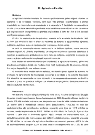 28. Agricultura Familiar
Histórico
A agricultura familiar brasileira foi marcada profundamente pelas origens coloniais da
economia e da sociedade brasileira, com suas três grandes características: a grande
propriedade; as monoculturas de exportação; e a escravatura. A fragilidade e a dependência
social e política deste extrato de agricultores estão estreitamente relacionados com os eventos
que proporcionaram o surgimento das grandes propriedades, a partir de 1850, e com os ciclos
econômicos (açúcar e café).
O início da modernização da agricultura, somente após a metade da década de 1960,
fez com que trouxesse para o Brasil as indústrias de tratores e equipamentos agrícolas,
fertilizantes químicos, rações e medicamentos veterinários, dentre outros.
A partir da constituição desses novos ramos da indústria agrícola, novos mercados
também surgiram. O Governo implementou um conjunto de políticas agrícolas destinadas a
incentivar a aquisição dos produtos desse novo ramo da indústria, acelerando o processo de
incorporação de modernas tecnologias pelos produtores rurais.
Este modelo de desenvolvimento que caracterizou a agricultura brasileira, gerou uma
grande concentração de terras e de renda no meio rural, marginalizando, do processo, mais de
dois terços da população, que vivia no campo.
O resultado deste modelo tem se refletido, de maneira geral, apesar de aumento na
produção, no agravamento de desemprego (no campo e na cidade ), no aumento dos preços
dos alimentos, na degradação do meio ambiente e, na ocupação desordenada do território
nacional, a queda na qualidade biológica dos alimentos e o progressivo desaparecimento das
tradições culturais no meio rural.
Importância
Um trabalho realizado conjuntamente pelo Incra e FAD fez uma radiografia da situação
do campo brasileiro com base no Censo Agropecuário de 1996. Segundo o Censo, existem no
Brasil 4.859.864 estabelecimentos rurais, ocupando uma área de 356,6 milhões de hectares.
De acordo com a metodologia adotada pelos pesquisadores, 4.139.369 do total dos
estabelecimentos são considerados familiares, ocupando uma área de 107,8 milhões de
hectares, sendo responsáveis por R$18,1 bilhões do Valor Bruto da Produção Agropecuária
Nacional – VBP total, e recebendo apenas R$937 milhões de financiamento rural. Os
agricultores patronais são representados por 554.501 estabelecimentos, ocupando uma área
de 240 milhões de hectares. Os agricultores familiares representam, portanto, 85,2% do total
de estabelecimentos, ocupam 30,5% da área total e são responsáveis por 37,9% do Valor
PROJETO VIDA NO CAMPO - A VIDA EM HARMONIA COM A NATUREZA 131
 