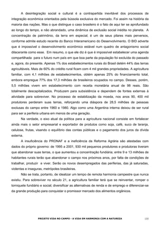 A desintegração social e cultural é a contrapartida inevitável dos processos de
integração econômica orientados pela bússola exclusiva do mercado. Foi assim na história da
maioria das nações. Mas o que distingue o caso brasileiro é o fato de aqui ter se aprofundado
ao longo do tempo, e não abrandado, uma dinâmica de exclusão social inédita no planeta. A
concentração de patrimônio, da terra em especial, é um de seus pilares mais perversos,
conforme admite estudo recente do Banco Interamericano do Desenvolvimento. O BID adverte
que é impossível o desenvolvimento econômico estável num quadro de antagonismo social
dilacerante como esse. Em resumo, o que ele diz é que é impossível estabelecer uma agenda
compartilhada para o futuro num país em que boa parte da população foi excluída do passado
e, agora, do presente. Apenas 1% dos estabelecimentos rurais do Brasil detém 44% das terras
agricultáveis. Mais de 60% do crédito rural ficam com 4 mil grandes propriedades. A agricultura
familiar, com 4,1 milhões de estabelecimentos, obtém apenas 25% do financiamento total,
embora empregue 77% dos 17,3 milhões de brasileiros ocupados no campo. Desses, porém,
5,5 milhões vivem em estabelecimento com receita monetária anual de 98 reais. São
totalmente descapitalizados. Produzem para subsistência e dependem de fontes externas à
atividade para sobreviver. No processo de estabilização da moeda, nos anos 90, 400 mil
produtores perderam suas terras, reforçando uma diáspora de 28,5 milhões de pessoas
exclusas do campo entre 1960 e 1980. Algo como uma Argentina interna deixou de ser rural
para ser a periferia urbana em menos de uma geração.
Na verdade, o eixo atual da política para a agricultura nacional consiste em fortalecer
ainda mais o setor empresarial e exportador de produtos como soja, café, suco de laranja,
celulose, frutas, visando o equilíbrio das contas públicas e o pagamento dos juros da dívida
externa.
A insuficiência do PRONAF e a ineficiência da Reforma Agrária são atestadas com
dados do próprio governo: de 1995 a 2001, 930 mil pequenos produtores e produtoras tiveram
que abandonar suas terras, o que aumentou a concentração fundiária; entre 9 e 13 milhões de
habitantes rurais terão que abandonar o campo nos próximos anos, por falta de condições de
trabalhar, produzir e viver. Serão os novos desempregados das periferias, das já saturadas,
violentas e inseguras, metrópoles brasileiras.
Não se trata, portanto, de idealizar um tempo de remota harmonia campestre que nunca
existiu. Para sobreviver no século 21, a agricultura familiar terá que se reinventar, romper o
torniquete fundiário e social; diversificar as alternativas de renda e de emprego e diferenciar-se
da grande produção para conquistar o promissor mercado dos alimentos orgânicos.
PROJETO VIDA NO CAMPO - A VIDA EM HARMONIA COM A NATUREZA 135
 
