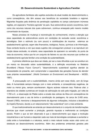 29. Desenvolvimento Sustentável e Agricultura Familiar
Os agricultores familiares são sujeitos excluídos do atual modelo de desenvolvimento e,
como conseqüência, não têm acesso aos benefícios da sociedade brasileira e regional.
Migrantes forçados pela dinâmica da penetração capitalista no campo colonizaram inúmeras
regiões, em especial a “fronteira agrícola” do país. Sua sobrevivência social e econômica, bem
como dos recursos naturais dos quais sobrevivem, continua ameaçada pelo mesmo modelo
concentrador de riquezas.
Nesse processo de mudança e reconstrução do conhecimento, chama a atenção que
essa capacidade de sobrevivência ocorre em condições de exclusão social, econômica e
tecnológica. Sem o estímulo (ou com pouco) e contribuições de insumos externos ao
estabelecimento agrícola, sejam eles financeiros, biológicos, físicos, químicos e de informação.
Esse contexto levaria a crer que esses sujeitos não conseguiriam produzir e se reproduzir em
função dessa exclusão, no entanto, essa capacidade de operarem no vermelho, do ponto de
vista da economia, indica que há um conjunto de fatores no uso dos recursos que confere ao
estabelecimento agrícola familiar uma condição de sustentabilidade.
A primeira referência que deve ser citada, por ser a mais difundida e por se constituir em
um marco na discussão sobre sustentabilidade, é a definição encontrada no Relatório
Brundtland (“Nosso Futuro Comum”): “desenvolvimento sustentável significa atender às
necessidades do presente, sem comprometer a capacidade das gerações futuras de atender
suas próprias necessidades”. (World Comission on Environment and Developmet – WCED,
1987).
A preocupação com a sustentabilidade, mesmo ainda sem esse rótulo, vem de longa
data. A humanidade sempre interagiu com o meio ambiente, e conseqüências negativas, de
maior ou menor grau, sempre aconteceram. Alguns autores notavam isso. Pode-se citar, o
abandono de cidades suméricas em função da salinização do solo pela irrigação, por volta de
1.700 a.C.; a observação de Platão sobre a erosão das colinas da Ática em conseqüência do
desmatamento para o uso de lenha e constituição de pastagens, há cerca de 2.400 anos.
Howard (1950), menciona o desaparecimento de algumas civilizações, inclusive a decadência
do Império Romano, devido a um relacionamento “não sustentável” com o meio ambiente.
O que tradicionalmente se entende por desenvolvimento é o conjunto de transformações
técnicas que visam aumentar a produção, gerando riquezas e melhorando as condições
sociais. Porém o que se tem observado é que o desenvolvimento que segue a revolução
industrial leva o ser humano a depender cada vez mais de tecnologias complexas e aumentar a
cisão entre a humanidade e a natureza, sendo o meio natural muitas vezes visto como um
obstáculo ao desenvolvimento econômico. Além dos problemas ambientais gerados pelo
PROJETO VIDA NO CAMPO - A VIDA EM HARMONIA COM A NATUREZA 136
 