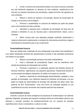 • Limitar o consumo de combustíveis fósseis e de outros recursos e produtos
que são facilmente esgotáveis ou danosos ao meio ambiente, substituindo-os por
recursos ou produtos renováveis e/ou abundantes, usados de forma não agressiva ao
meio ambiente.
• Reduzir o volume de resíduos e de poluição, através da conservação de
energia e de recursos e da reciclagem.
• Promover a autolimitação no consumo de materiais por parte dos países
ricos e dos indivíduos em todo o planeta.
• Intensificar a pesquisa para a obtenção de tecnologias de baixo teor de
resíduos e eficientes no uso de recursos para o desenvolvimento urbano, rural e
industrial.
• Definir normas para uma adequada proteção ambiental, desenhando a
máquina institucional e selecionando o composto de instrumentos econômicos, legais e
administrativos necessários para o seu cumprimento.
Sustentabilidade Espacial
Deve ser dirigida para a obtenção de uma configuração rural urbana mais equilibrada e
uma melhor distribuição territorial dos assentamentos humanos e das atividades econômicas
com ênfase no que segue:
• Reduzir a concentração excessiva nas áreas metropolitanas.
• Frear a destruição de ecossistemas frágeis, mas de importância vital,
através de processos de colonização sem controle.
• Promover a agricultura e a exploração agrícola das florestas através de
técnicas modernas, regenerativas, por pequenos agricultores, notadamente através do
uso de pacotes tecnológicos adequados, do crédito e do acesso ao mercado.
• Explorar o potencial da industrialização descentralizada, acoplada a nova
geração de tecnologias, com referência especial às indústrias de biomassa e ao seu
papel na criação de oportunidades de emprego não agrícolas nas áreas rurais. Nas
palavras de M.S. Sucaminathan: “uma nova forma de civilização baseada no uso
sustentável de recursos renováveis não é apenas possível mas essencial”.
Sustentabilidade Cultural
Incluindo a procura de raízes endógenas de processos de modernização e de sistemas
agrícolas integrados, processos que busquem mudanças dentro da continuidade cultural e que
traduzam o conceito normativo de ecodesenvolvimento em um conjunto de soluções
específicas para o local, o ecossistema, a cultura e a área.
PROJETO VIDA NO CAMPO - A VIDA EM HARMONIA COM A NATUREZA 138
 