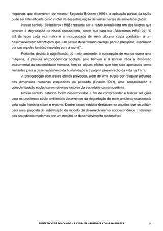 negativas que decorreram do mesmo. Segundo Brüseke (1996), a aplicação parcial da razão
pode ser intensificada como motor da desestruturação de vastas partes da sociedade global.
Nesse sentido, Bellesteros (1985) ressalta ser a razão calculadora um dos fatores que
levaram à degradação do nosso ecossistema, sendo que para ele (Ballesteros,1985:102) “O
afã de lucro cada vez maior e a incapacidade de sentir alguma culpa conduzem a um
desenvolvimento tecnológico que, um cavalo desenfreado cavalga para o precipício, espoleado
por um impulso tanático (impulso para a morte)”.
Portanto, devido à objetificação do meio ambiente, à concepção de mundo como uma
máquina, à postura antropocêntrica adotada pelo homem e à ênfase dada à dimensão
instrumental da racionalidade humana, tem-se alguns efeitos que têm sido apontados como
limitantes para o desenvolvimento da humanidade e a própria preservação da vida na Terra.
A preocupação com esses efeitos provocou, além de uma busca por resgatar algumas
das dimensões humanas esquecidas no passado (Chanlat,1993), uma sensibilização e
conscientização ecológica em diversos setores da sociedade contemporânea.
Nesse sentido, estudos foram desenvolvidos a fim de compreender e buscar soluções
para os problemas sócio-ambientais decorrentes da degradação do meio ambiente ocasionada
pela ação humana sobre o mesmo. Dentre esses estudos destacam-se aqueles que se voltam
para uma proposta de substituição do modelo de desenvolvimento socioeconômico tradicional
das sociedades modernas por um modelo de desenvolvimento sustentável.
PROJETO VIDA NO CAMPO - A VIDA EM HARMONIA COM A NATUREZA 14
 