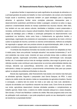 30. Desenvolvimento Rural e Agricultura Familiar
A agricultura familiar é responsável por parte significativa da produção de alimentos e é
a principal geradora de postos de trabalho no meio rural brasileiro; ela cumpre uma importante
função social e econômica, assumindo também um papel estratégico para a segurança
alimentar. A agricultura familiar reúne condições potenciais interessantes para o
desenvolvimento sustentável, permitindo-se moldar a paisagem, conservar os solos e a água,
preservar a biodiversidade através do manejo sustentável dos recursos naturais. Além disto,
traz também em seu seio valores culturais, identidades e tradições a serem preservadas e
recriadas, contribuindo para a riqueza cultural brasileira. Desta forma é importante o apoio e a
criação de estratégia para a reflexão e construção participativa do desenvolvimento rural
sustentável nos territórios, tendo como focos o fortalecimento da agricultura familiar, a
agroecologia, organização dos produtores em associações e cooperativas de modo a diminuir
custos na aquisição de insumos, aumentar os volumes comercializáveis, melhorar as condições
de negociação e agregar valor aos produtos através da agroindústrialização, além, é claro, de
ganhar consistência política para negociações com os poderes constituídos.
O conteúdo das disciplinas ensinadas nas escolas rurais devem ser adaptadas ao meio.
A médio prazo, fazer uma profunda “revolução educativa” nas escolas fundamentais (1° ao 8°
ano) existentes nas zonas rurais, incluindo em seus currículos temas úteis e práticos sobre
produção agrícola, organização comunitária, associativismo, administração rural, educação
familiar, etc. A sociedade rural ao invés de mendigar subsídios, deve exigir do governo que as
referidas escolas rurais contribuam para desenvolver as enormes potencialidades latentes das
crianças, elevando sua autoconfiança, dando-lhes uma sólida formação com valores,
estimulando o desejo de superação e proporcionando conhecimentos úteis para que possam
aplicar na solução dos problemas enfrentados no dia-a-dia.
Através das organizações, obter financiamento mais barato e de maneira mais fácil para
as atividades agrícolas. Segundo o pesquisador José Garcia Gasques, do IPEA, “o atual
sistema de crédito ainda não atende a todas as necessidades da agricultura brasileira. Quanto
à concepção, o sistema terá de evoluir de modo a ser cada vez mais rural, atendendo o
conjunto de atividades com importância crescente nas áreas rurais. Como forma de aumentar
sua renda, agricultores desenvolvem diversas atividades paralelas e complementares ao
trabalho agrícola. Deste modo, o sistema de crédito necessita adequar-se a essas situações.
Sem dúvida, o Pronaf veio flexibilizar o sistema de crédito. Mas esse programa está numa rota
de politização muito acentuada, o que pode prejudica-lo quanto ao seu desempenho e poder
de transformar a propriedade familiar”.
PROJETO VIDA NO CAMPO - A VIDA EM HARMONIA COM A NATUREZA 140
 
