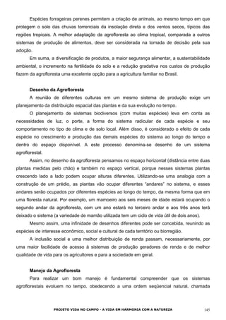 Espécies forrageiras perenes permitem a criação de animais, ao mesmo tempo em que
protegem o solo das chuvas torrenciais da insolação direta e dos ventos secos, típicos das
regiões tropicais. A melhor adaptação da agrofloresta ao clima tropical, comparada a outros
sistemas de produção de alimentos, deve ser considerada na tomada de decisão pela sua
adoção.
Em suma, a diversificação de produtos, a maior segurança alimentar, a sustentabilidade
ambiental, o incremento na fertilidade do solo e a redução gradativa nos custos de produção
fazem da agrofloresta uma excelente opção para a agricultura familiar no Brasil.
Desenho da Agrofloresta
A reunião de diferentes culturas em um mesmo sistema de produção exige um
planejamento da distribuição espacial das plantas e da sua evolução no tempo.
O planejamento de sistemas biodiversos (com muitas espécies) leva em conta as
necessidades de luz, o porte, a forma do sistema radicular de cada espécie e seu
comportamento no tipo de clima e de solo local. Além disso, é considerado o efeito de cada
espécie no crescimento e produção das demais espécies do sistema ao longo do tempo e
dentro do espaço disponível. A este processo denomina-se desenho de um sistema
agroflorestal.
Assim, no desenho da agrofloresta pensamos no espaço horizontal (distância entre duas
plantas medidas pelo chão) e também no espaço vertical, porque nesses sistemas plantas
crescendo lado a lado podem ocupar alturas diferentes. Utilizando-se uma analogia com a
construção de um prédio, as plantas vão ocupar diferentes “andares” no sistema, e esses
andares serão ocupados por diferentes espécies ao longo do tempo, da mesma forma que em
uma floresta natural. Por exemplo, um mamoeiro aos seis meses de idade estará ocupando o
segundo andar da agrofloresta, com um ano estará no terceiro andar e aos três anos terá
deixado o sistema (a variedade de mamão utilizada tem um ciclo de vida útil de dois anos).
Mesmo assim, uma infinidade de desenhos diferentes pode ser concebida, reunindo as
espécies de interesse econômico, social e cultural de cada território ou biorregião.
A inclusão social e uma melhor distribuição de renda passam, necessariamente, por
uma maior facilidade de acesso à sistemas de produção geradores de renda e de melhor
qualidade de vida para os agricultores e para a sociedade em geral.
Manejo da Agrofloresta
Para realizar um bom manejo é fundamental compreender que os sistemas
agroflorestais evoluem no tempo, obedecendo a uma ordem seqüencial natural, chamada
PROJETO VIDA NO CAMPO - A VIDA EM HARMONIA COM A NATUREZA 145
 